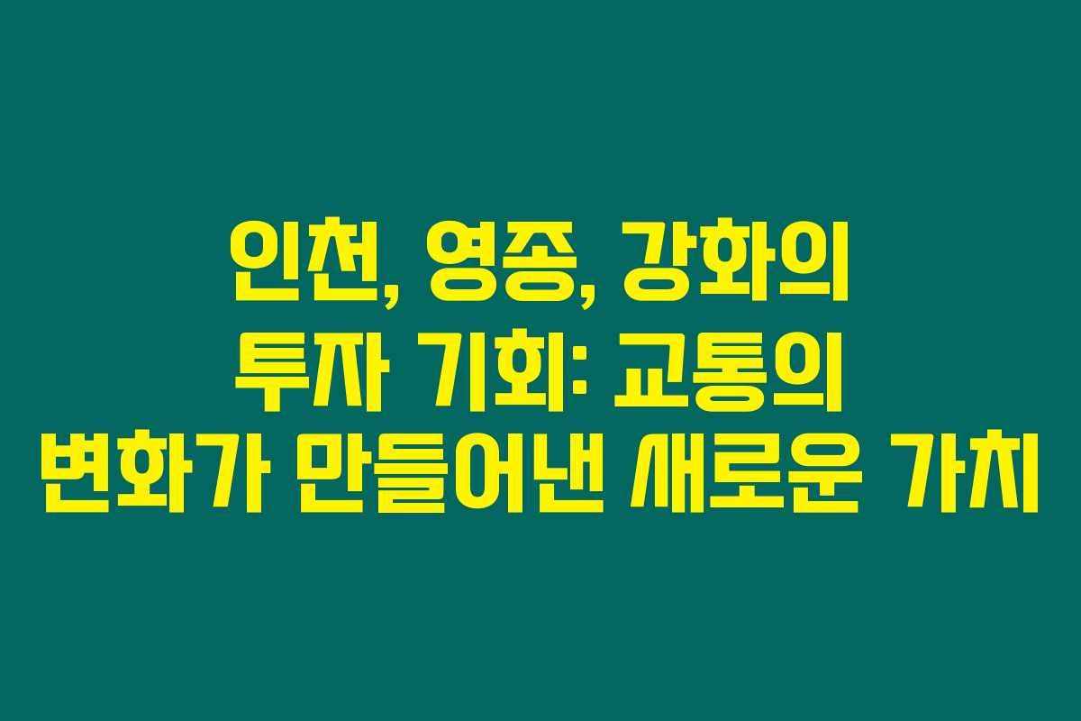 인천, 영종, 강화의 투자 기회: 교통의 변화가 만들어낸 새로운 가치