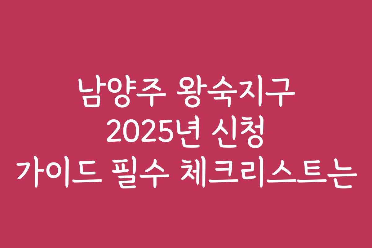 남양주 왕숙지구 2025년 신청 가이드 필수 체크리스트는