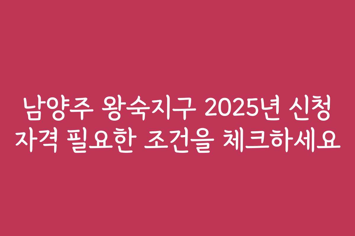남양주 왕숙지구 2025년 신청 자격 필요한 조건을 체크하세요