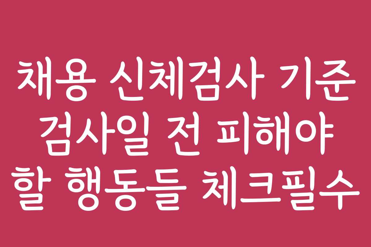채용 신체검사 기준 검사일 전 피해야 할 행동들 체크필수