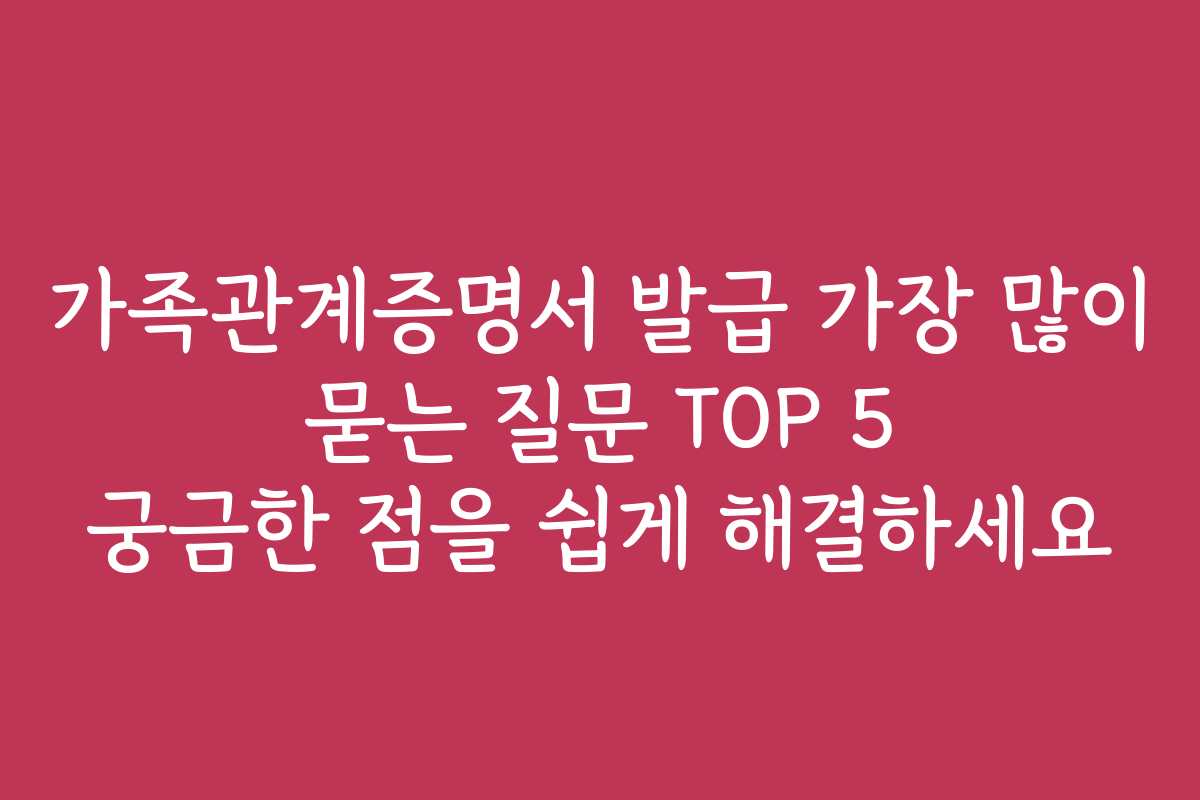 가족관계증명서 발급 가장 많이 묻는 질문 TOP 5 궁금한 점을 쉽게 해결하세요 가족관계증명서 발급 가장 많이 묻는 질문 TOP 5 궁금한 점을 쉽게 해결하세요