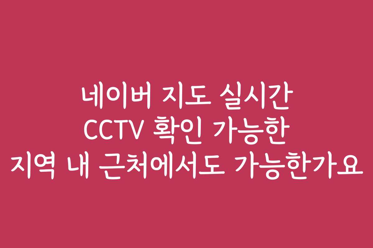 네이버 지도 실시간 CCTV 확인 가능한 지역 내 근처에서도 가능한가요