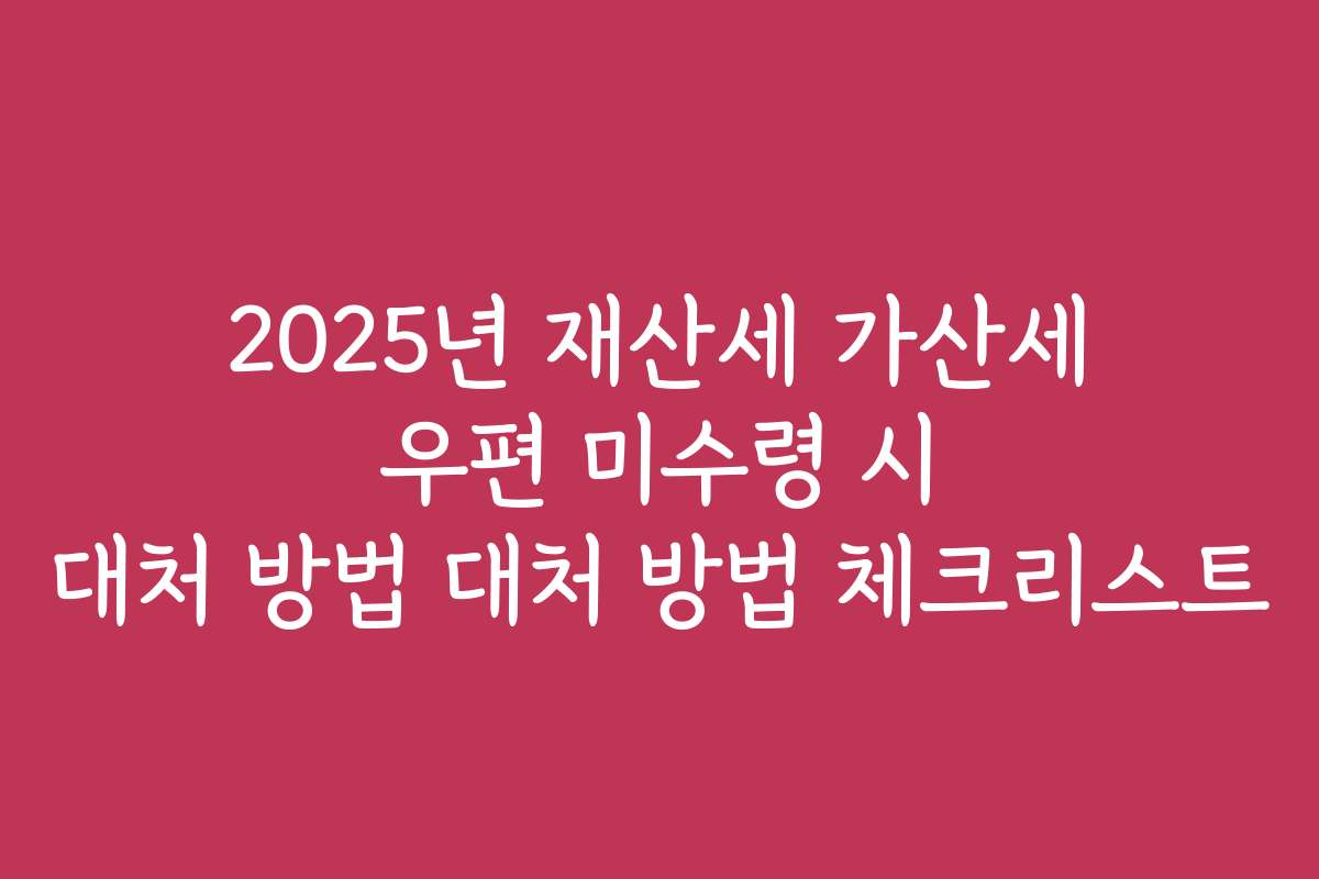 2025년 재산세 가산세 우편 미수령 시 대처 방법 대처 방법 체크리스트