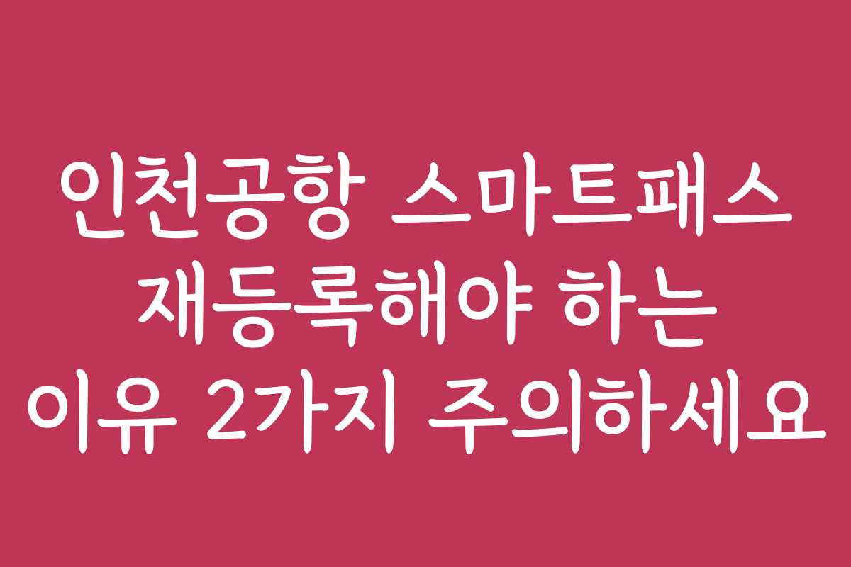 인천공항 스마트패스 재등록해야 하는 이유 2가지 주의하세요