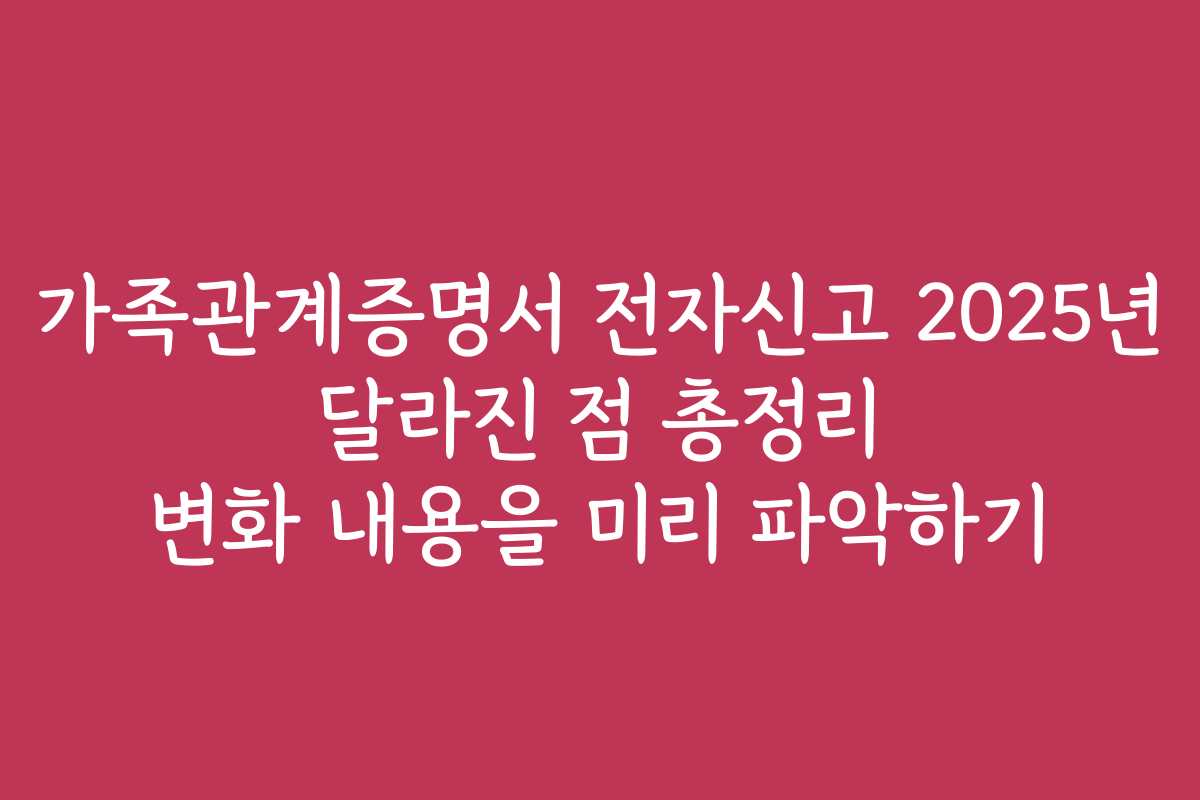 가족관계증명서 전자신고 2025년 달라진 점 총정리 변화 내용을 미리 파악하기