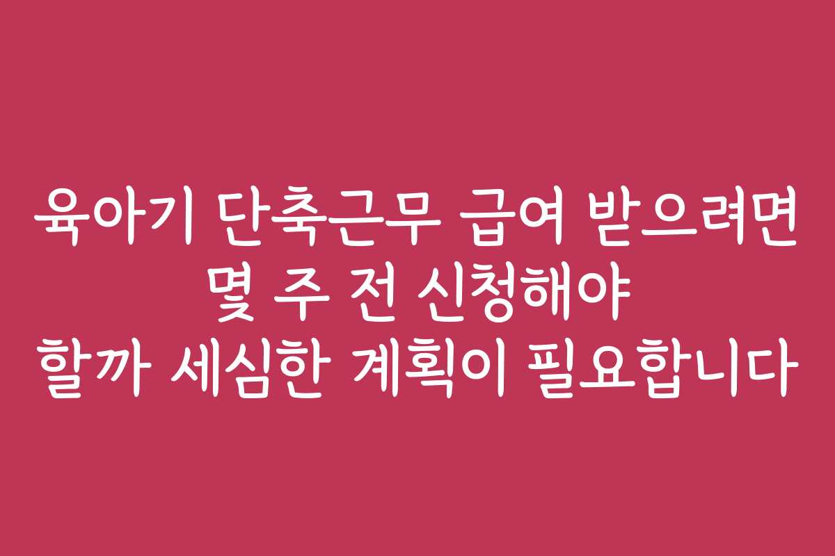 육아기 단축근무 급여 받으려면 몇 주 전 신청해야 할까 세심한 계획이 필요합니다