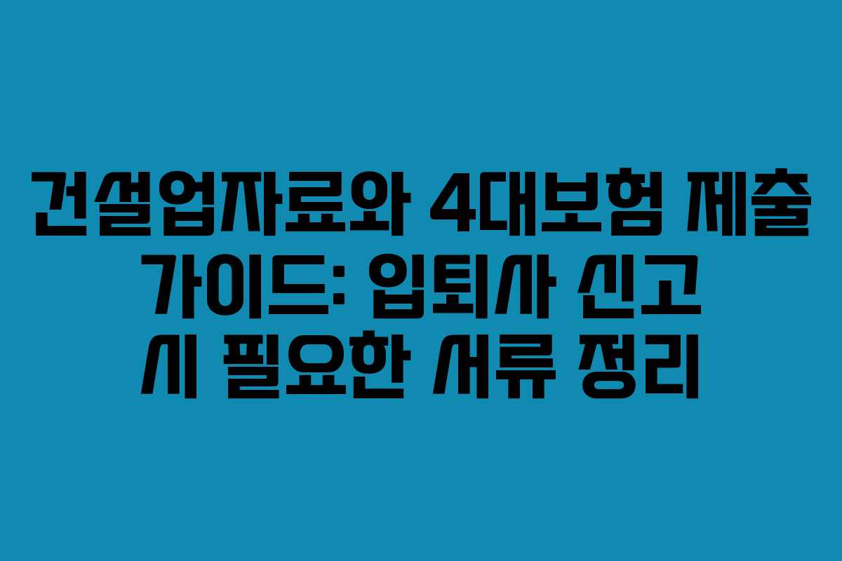 건설업자료와 4대보험 제출 가이드: 입퇴사 신고 시 필요한 서류 정리