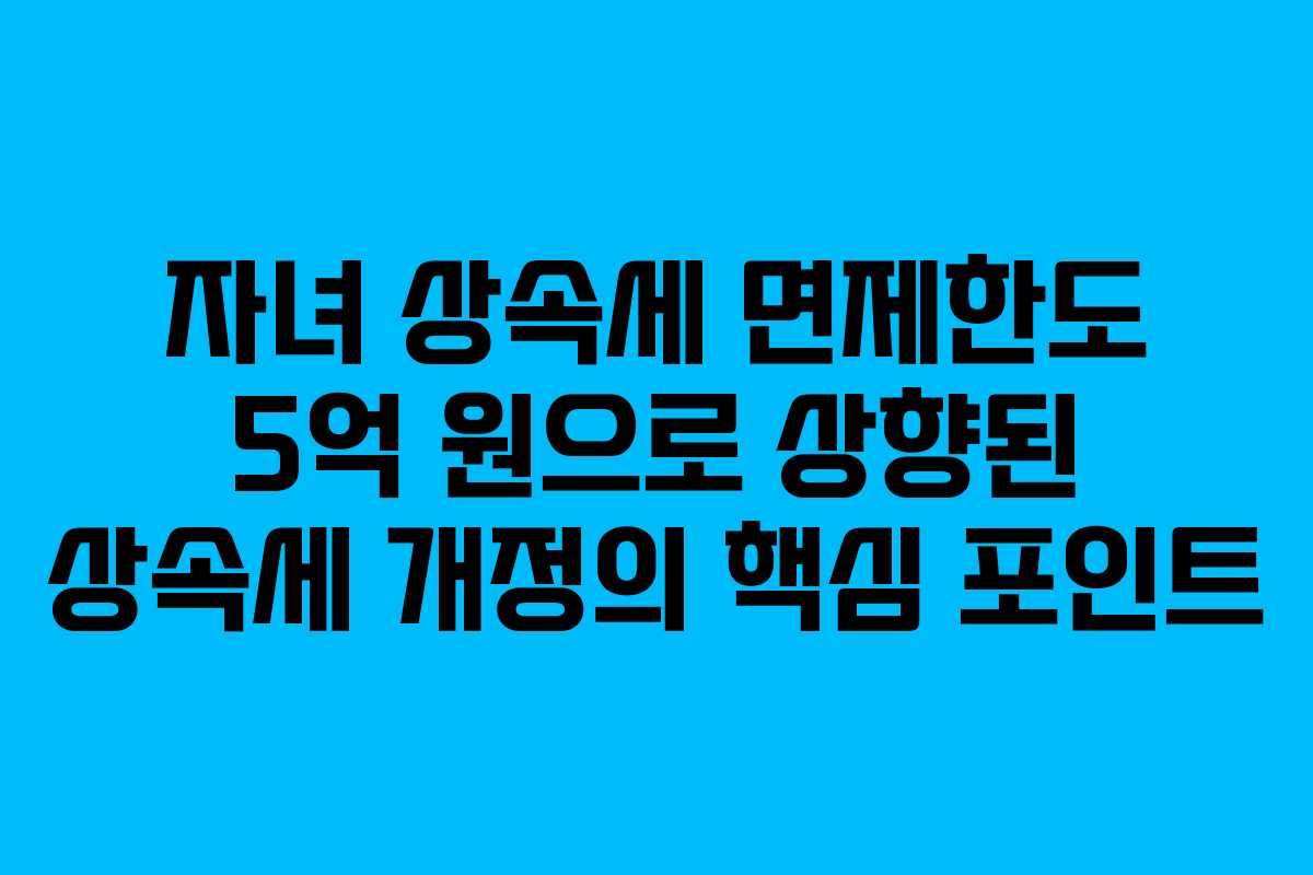 자녀 상속세 면제한도 5억 원으로 상향된 상속세 개정의 핵심 포인트
