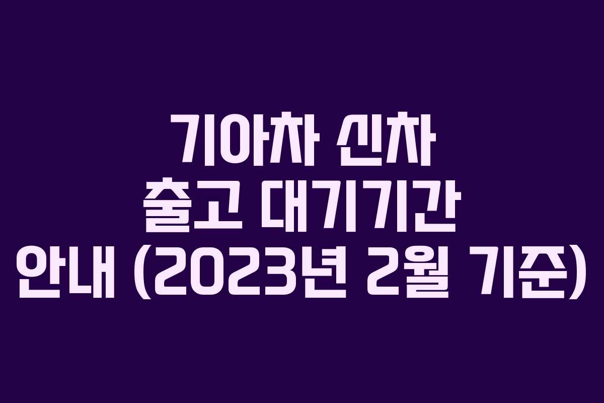 기아차 신차 출고 대기기간 안내 (2023년 2월 기준)