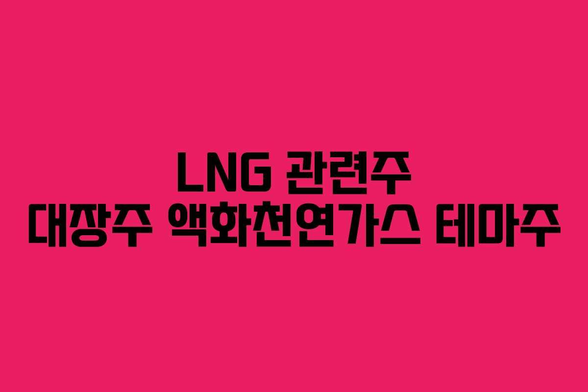 LNG 관련주 대장주 액화천연가스 테마주 LNG 관련주 대장주 액화천연가스 테마주