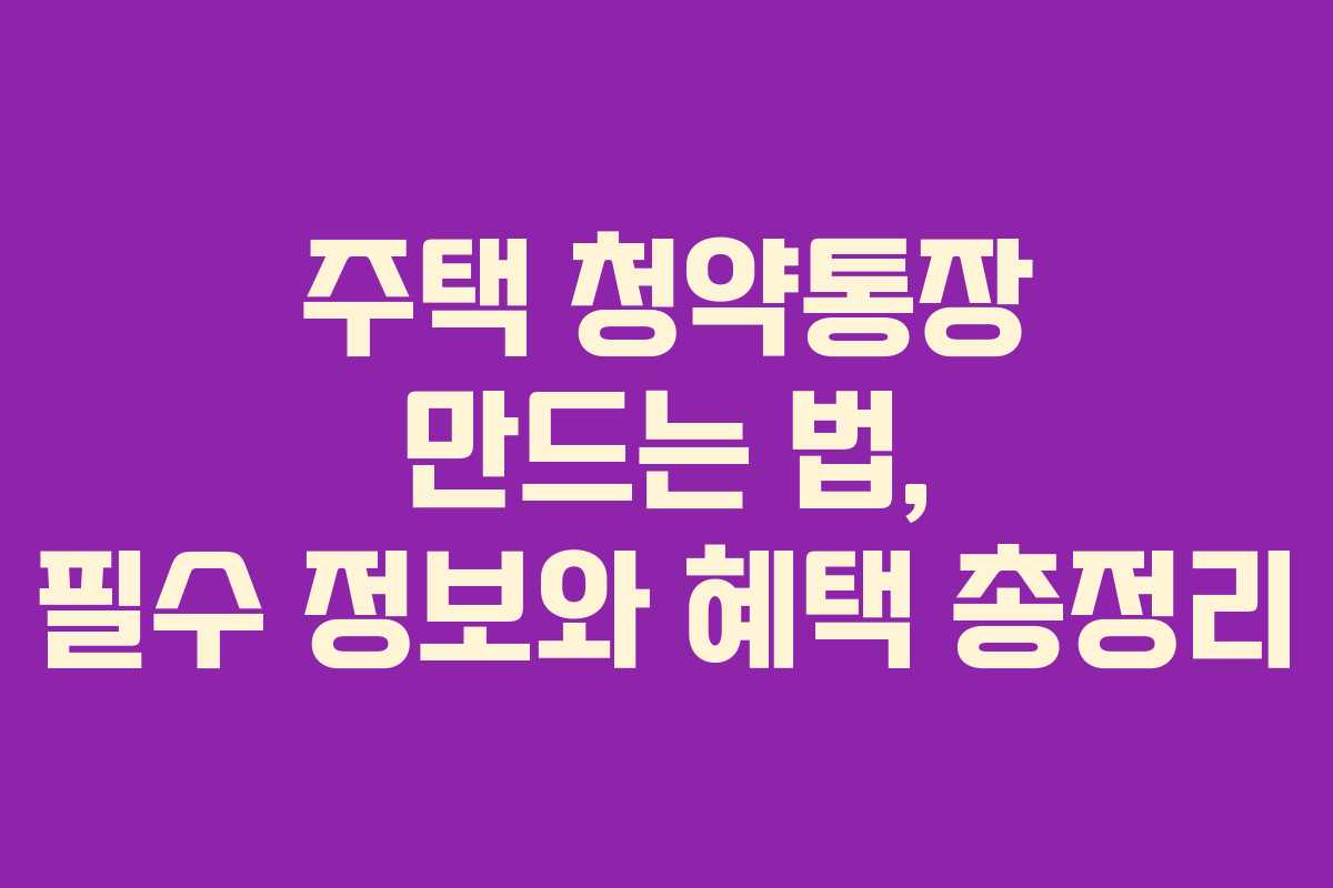 주택 청약통장 만드는 법, 필수 정보와 혜택 총정리