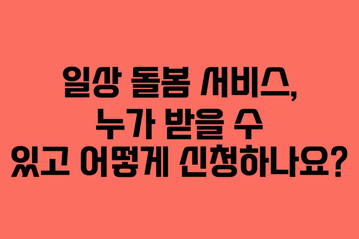 일상 돌봄 서비스, 누가 받을 수 있고 어떻게 신청하나요?