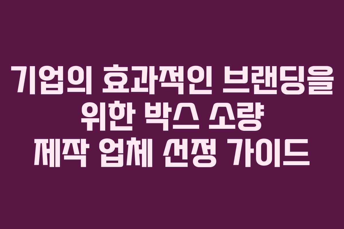 기업의 효과적인 브랜딩을 위한 박스 소량 제작 업체 선정 가이드