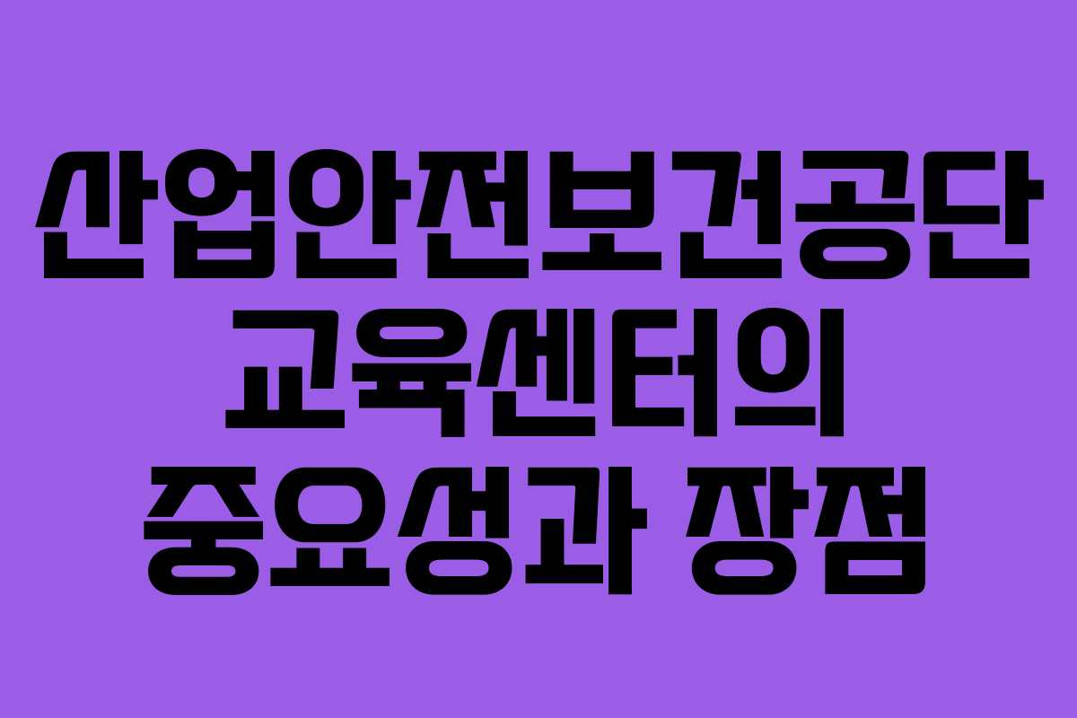 산업안전보건공단 교육센터의 중요성과 장점