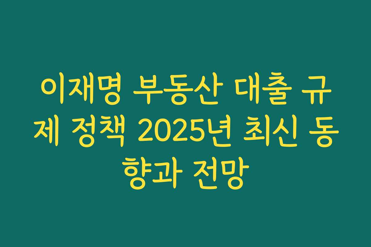 이재명 부동산 대출 규제 정책 2025년 최신 동향과 전망