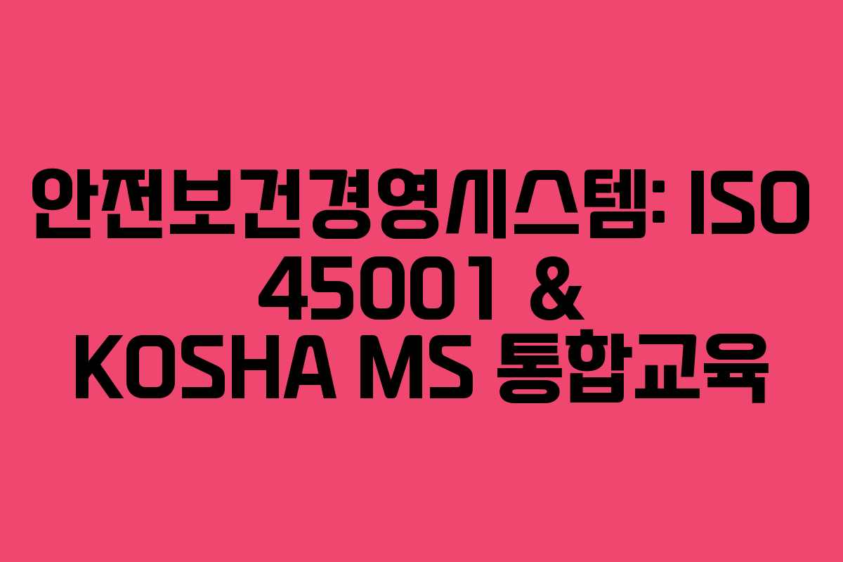 안전보건경영시스템: ISO 45001 & KOSHA MS 통합교육