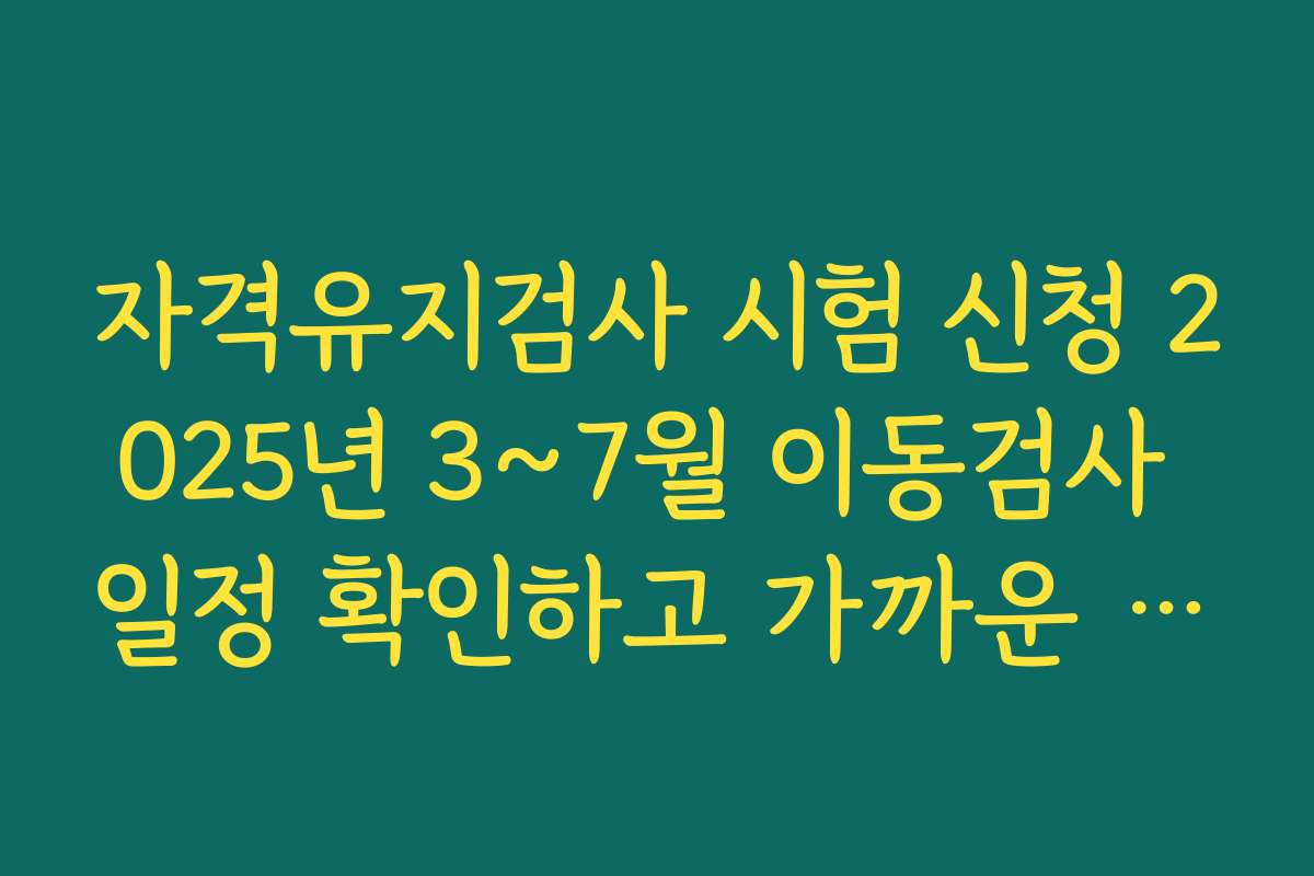 자격유지검사 시험 신청 2025년 3~7월 이동검사 일정 확인하고 가까운 검사장을 선택하는 팁
