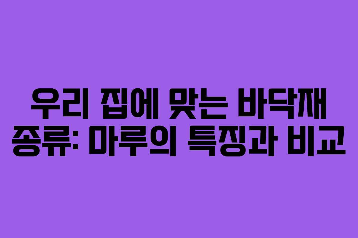 우리 집에 맞는 바닥재 종류: 마루의 특징과 비교