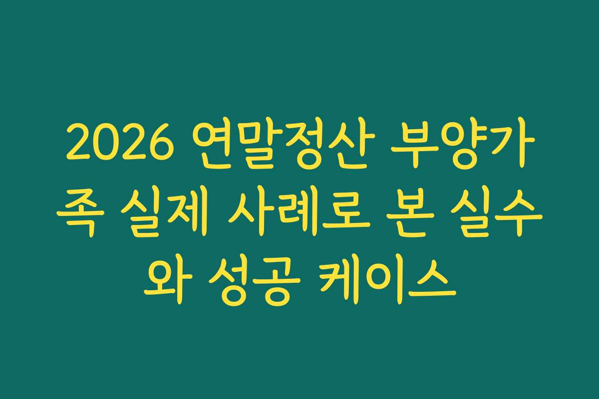 2026 연말정산 부양가족 실제 사례로 본 실수와 성공 케이스