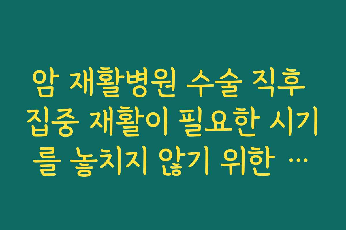 암 재활병원 수술 직후 집중 재활이 필요한 시기를 놓치지 않기 위한 전원 타이밍 잡는 요령