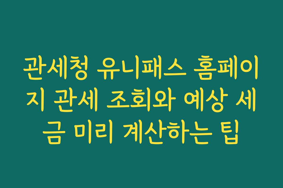 관세청 유니패스 홈페이지 관세 조회와 예상 세금 미리 계산하는 팁