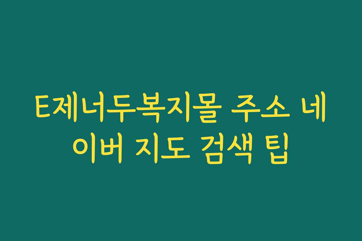 E제너두복지몰 주소 네이버 지도 검색 팁