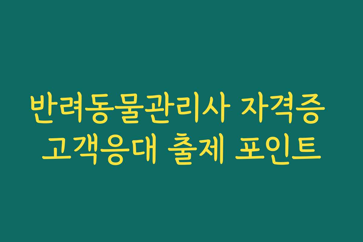 반려동물관리사 자격증 고객응대 출제 포인트