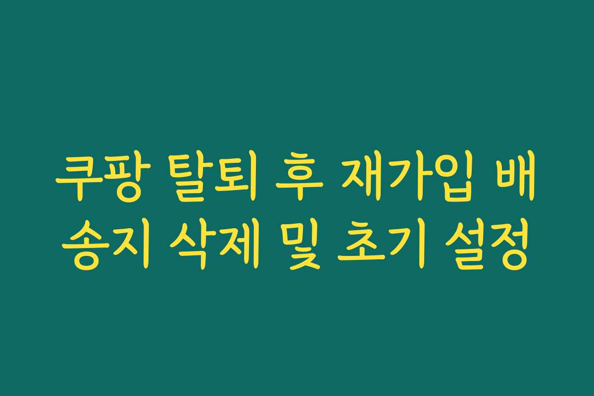 쿠팡 탈퇴 후 재가입 배송지 삭제 및 초기 설정