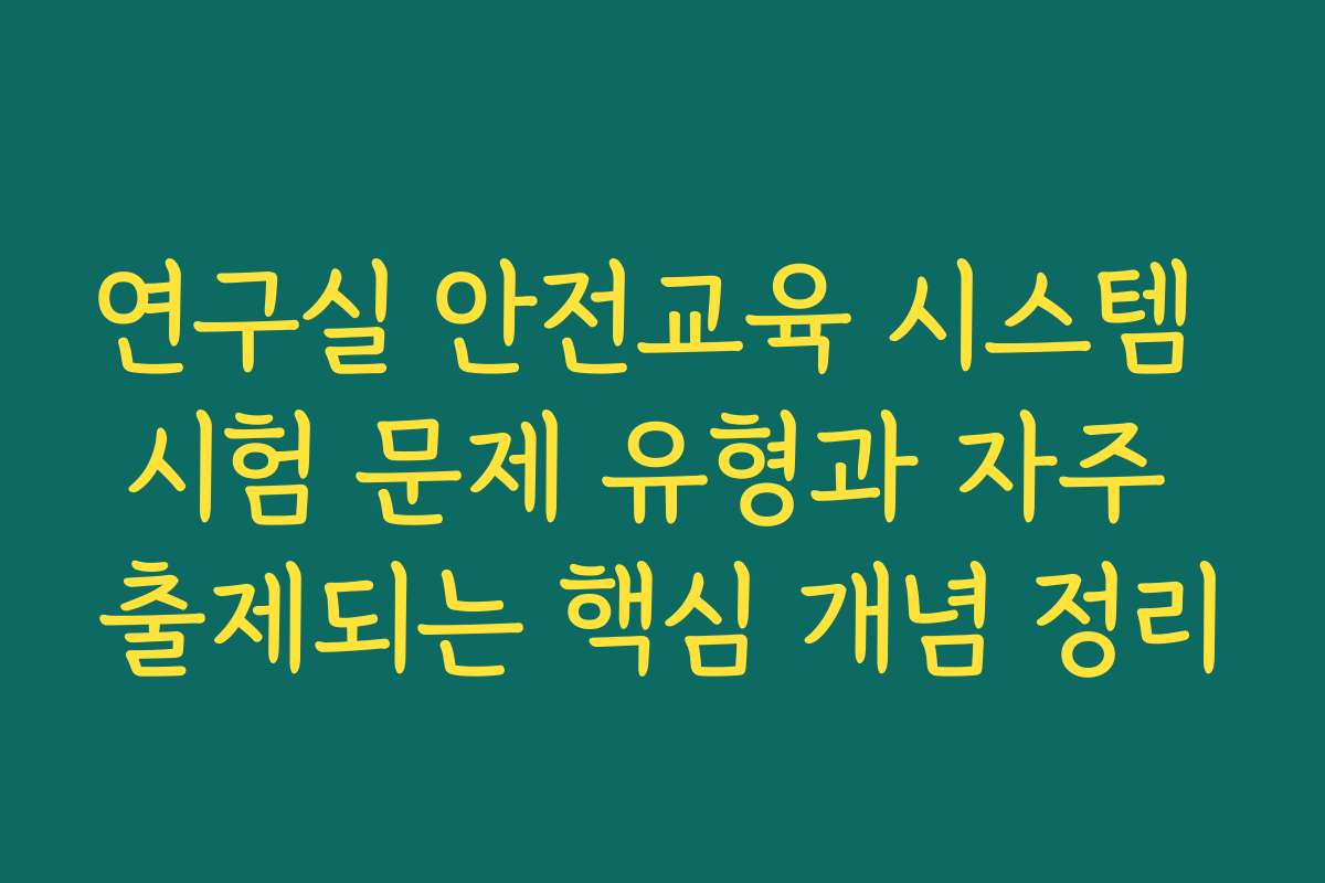 연구실 안전교육 시스템 시험 문제 유형과 자주 출제되는 핵심 개념 정리