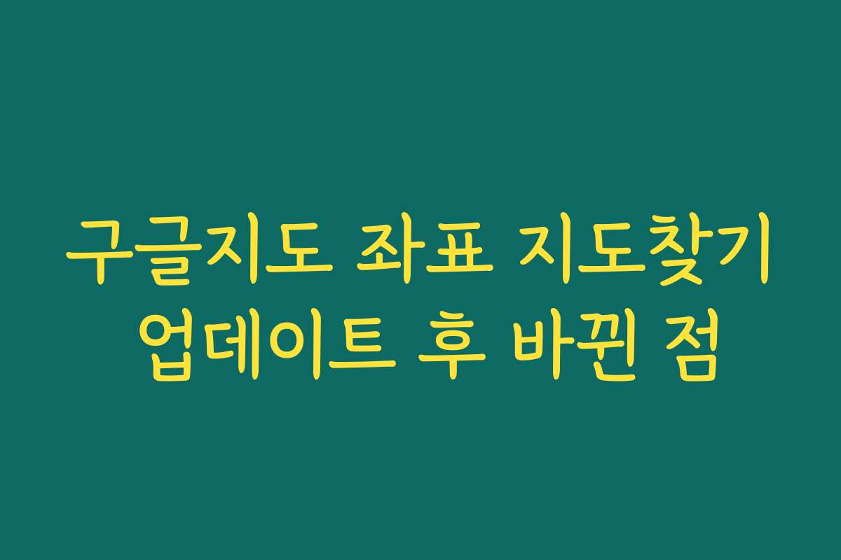 구글지도 좌표 지도찾기 업데이트 후 바뀐 점