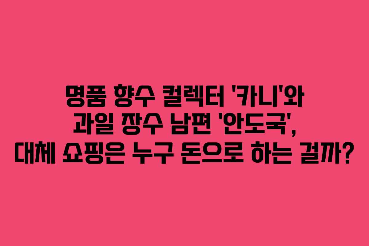 명품 향수 컬렉터 ‘카니’와 과일 장수 남편 ‘안도국’, 대체 쇼핑은 누구 돈으로 하는 걸까?