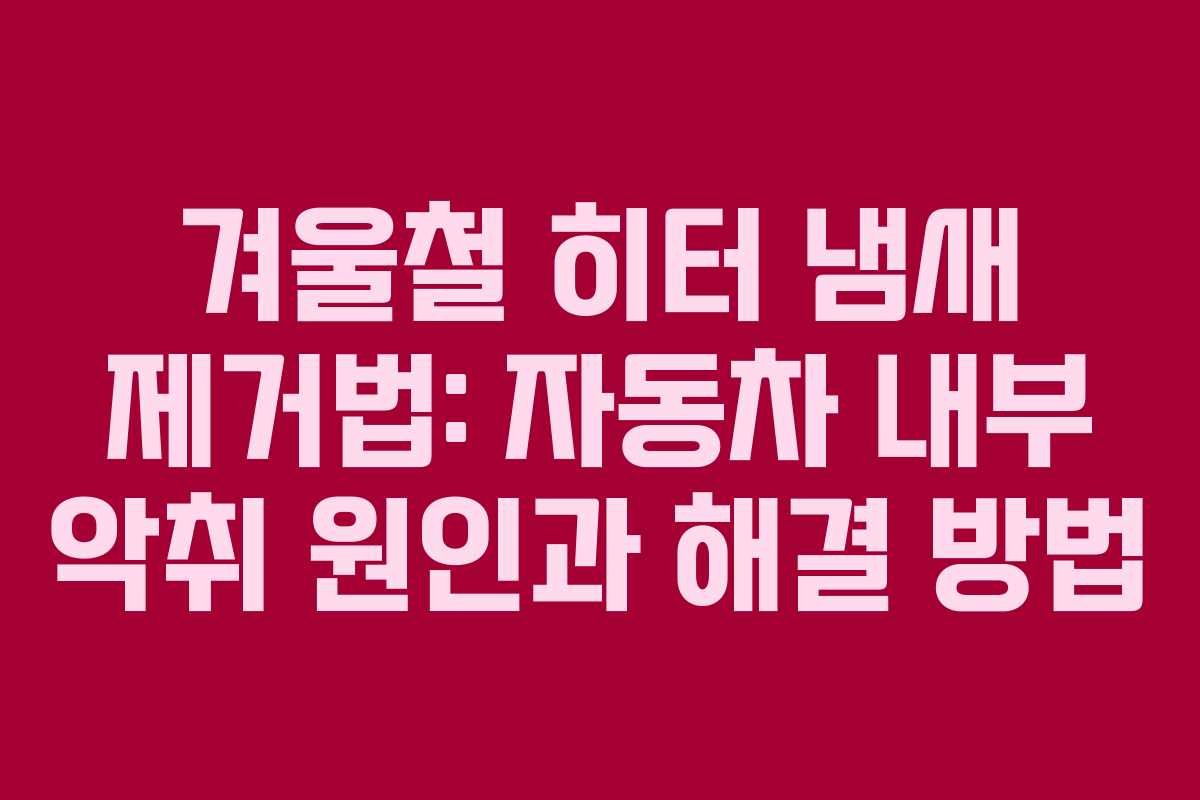 겨울철 히터 냄새 제거법: 자동차 내부 악취 원인과 해결 방법