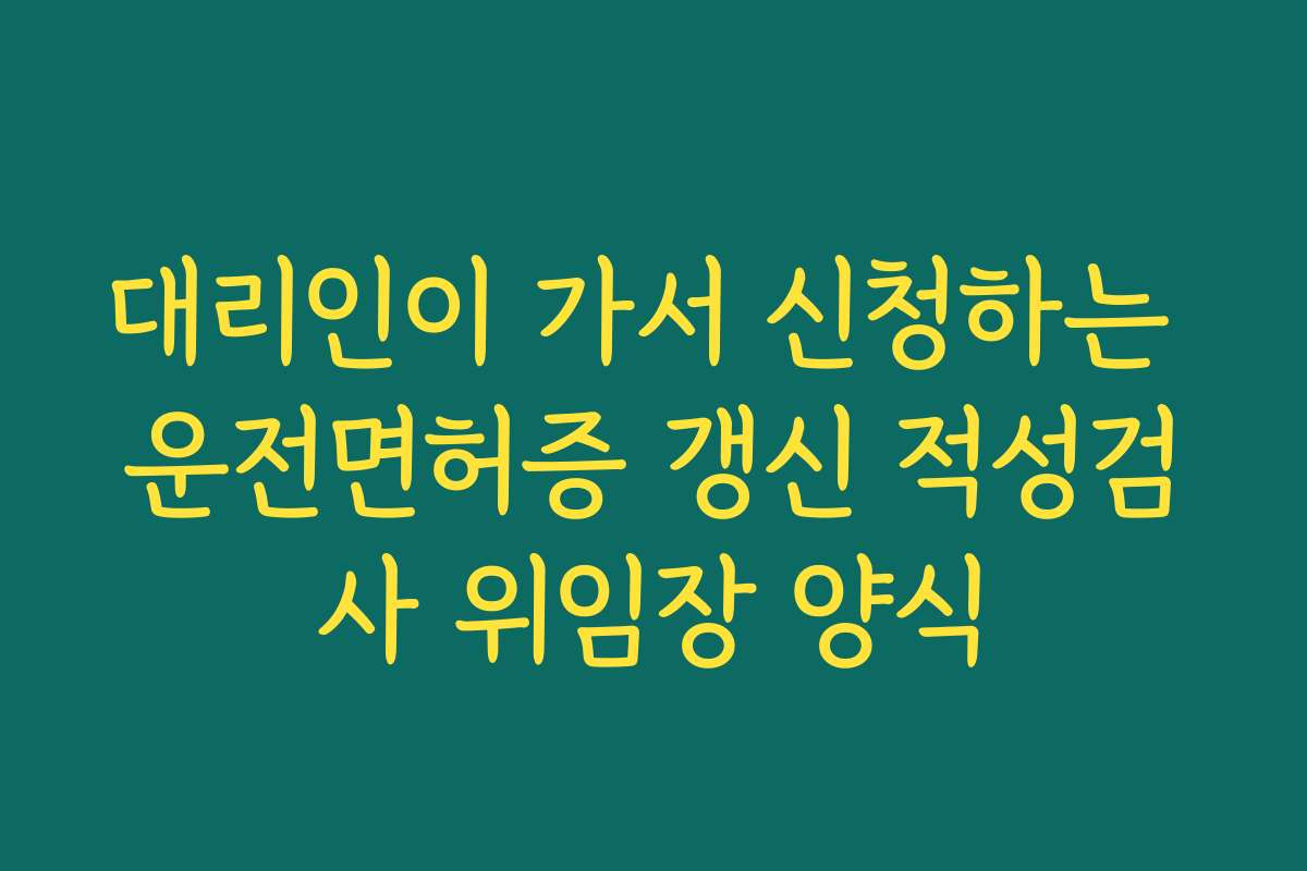 대리인이 가서 신청하는 운전면허증 갱신 적성검사 위임장 양식 대리인이 가서 신청하는 운전면허증 갱신 적성검사 위임장 양식
