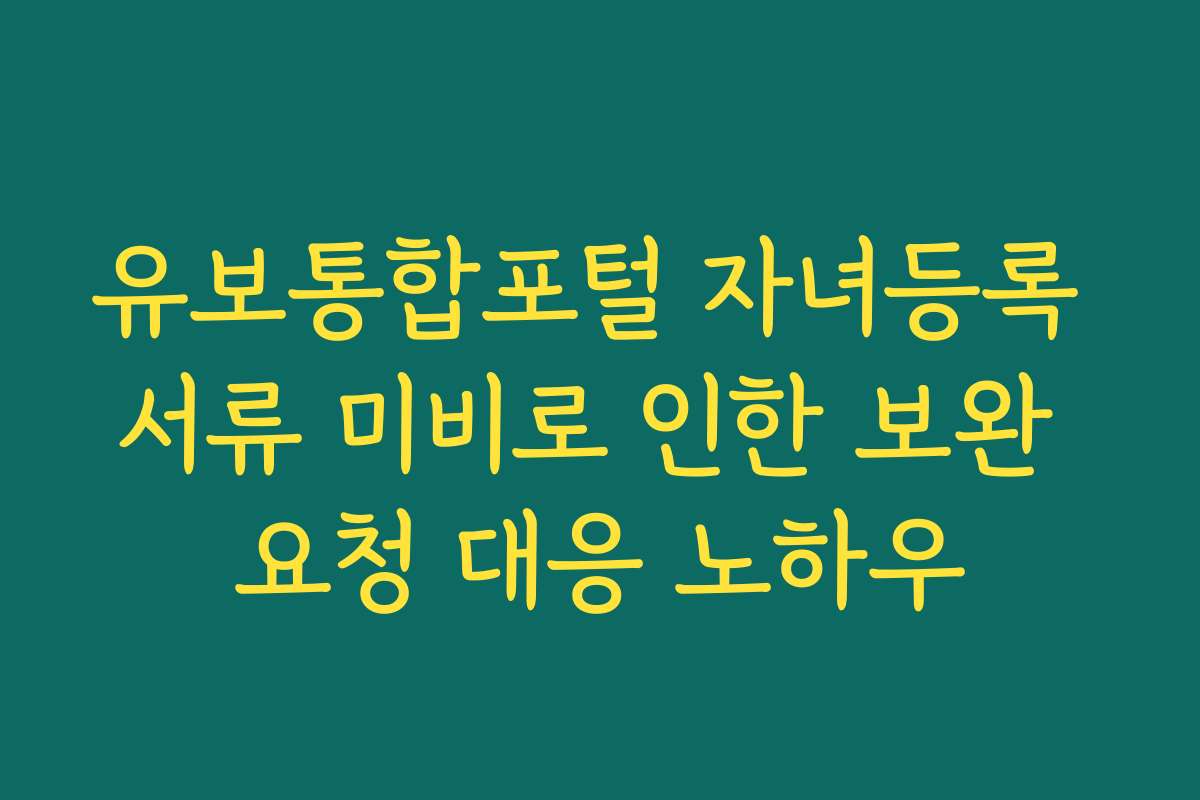 유보통합포털 자녀등록 서류 미비로 인한 보완 요청 대응 노하우
