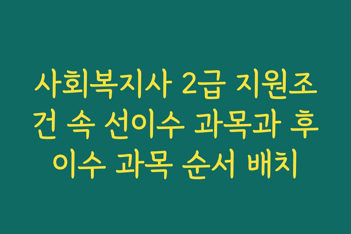 사회복지사 2급 지원조건 속 선이수 과목과 후이수 과목 순서 배치