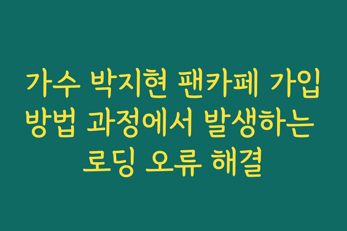 가수 박지현 팬카페 가입방법 과정에서 발생하는 로딩 오류 해결