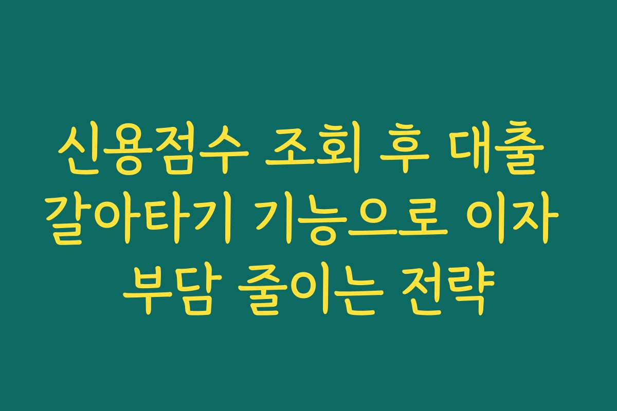 신용점수 조회 후 대출 갈아타기 기능으로 이자 부담 줄이는 전략