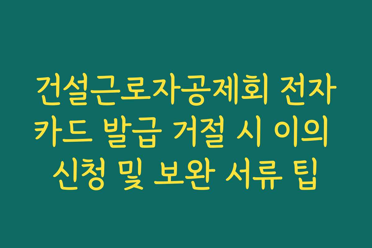 건설근로자공제회 전자카드 발급 거절 시 이의 신청 및 보완 서류 팁