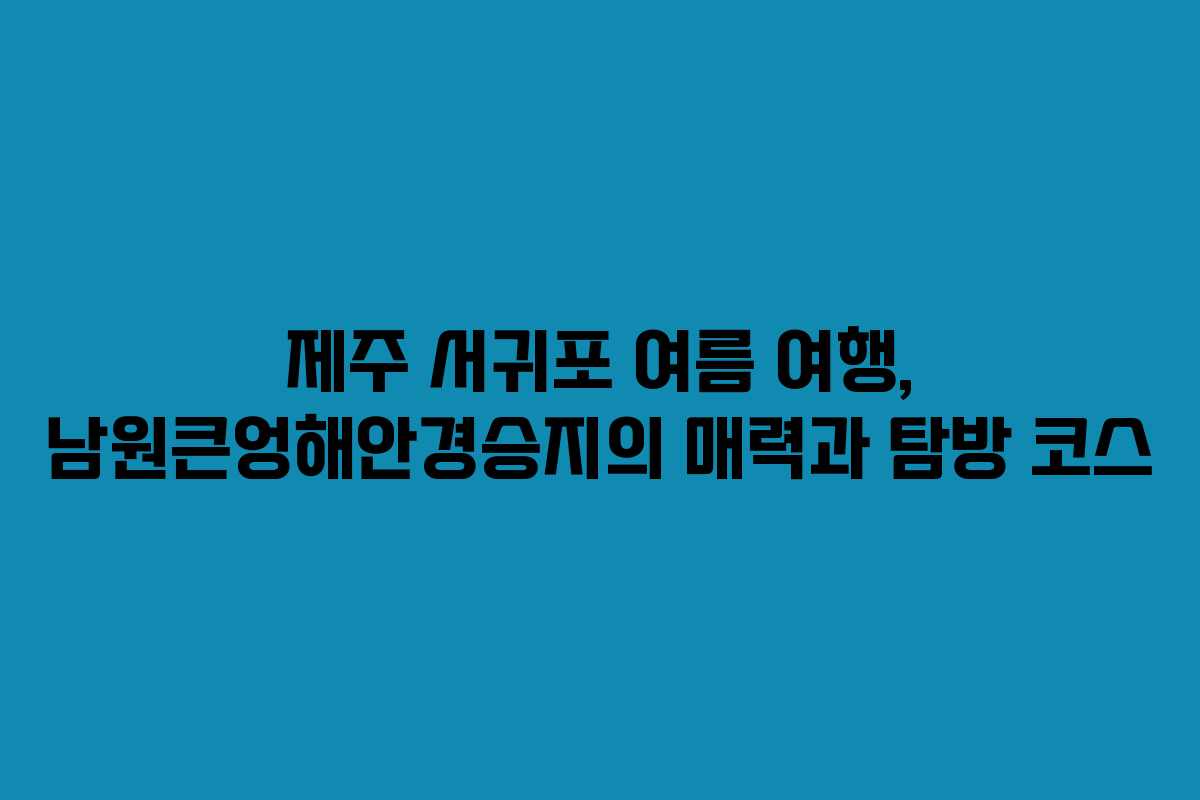 제주 서귀포 여름 여행, 남원큰엉해안경승지의 매력과 탐방 코스