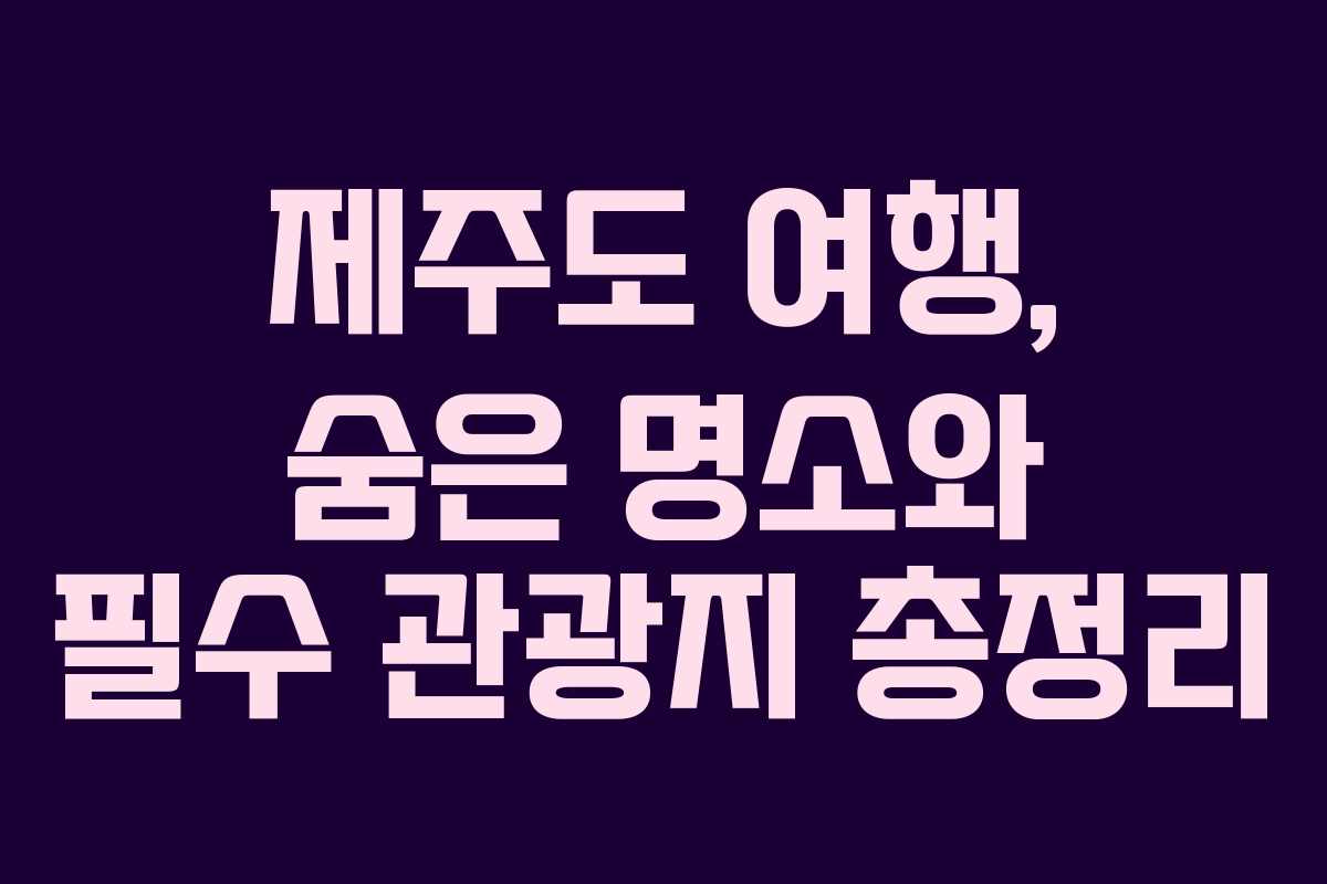 제주도 여행, 숨은 명소와 필수 관광지 총정리