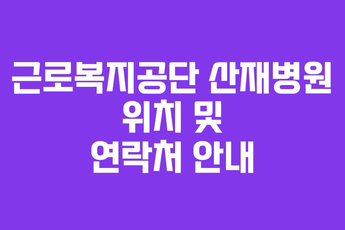 근로복지공단 산재병원 위치 및 연락처 안내