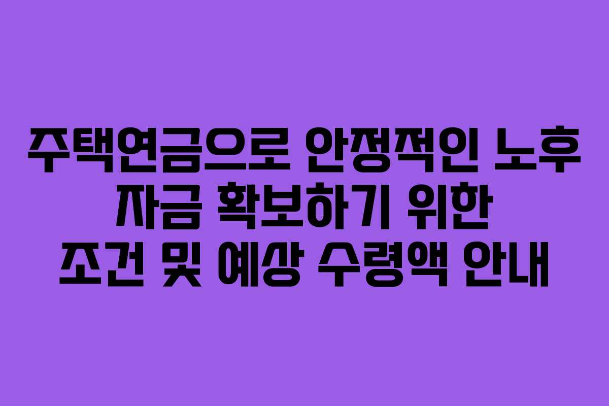 주택연금으로 안정적인 노후 자금 확보하기 위한 조건 및 예상 수령액 안내