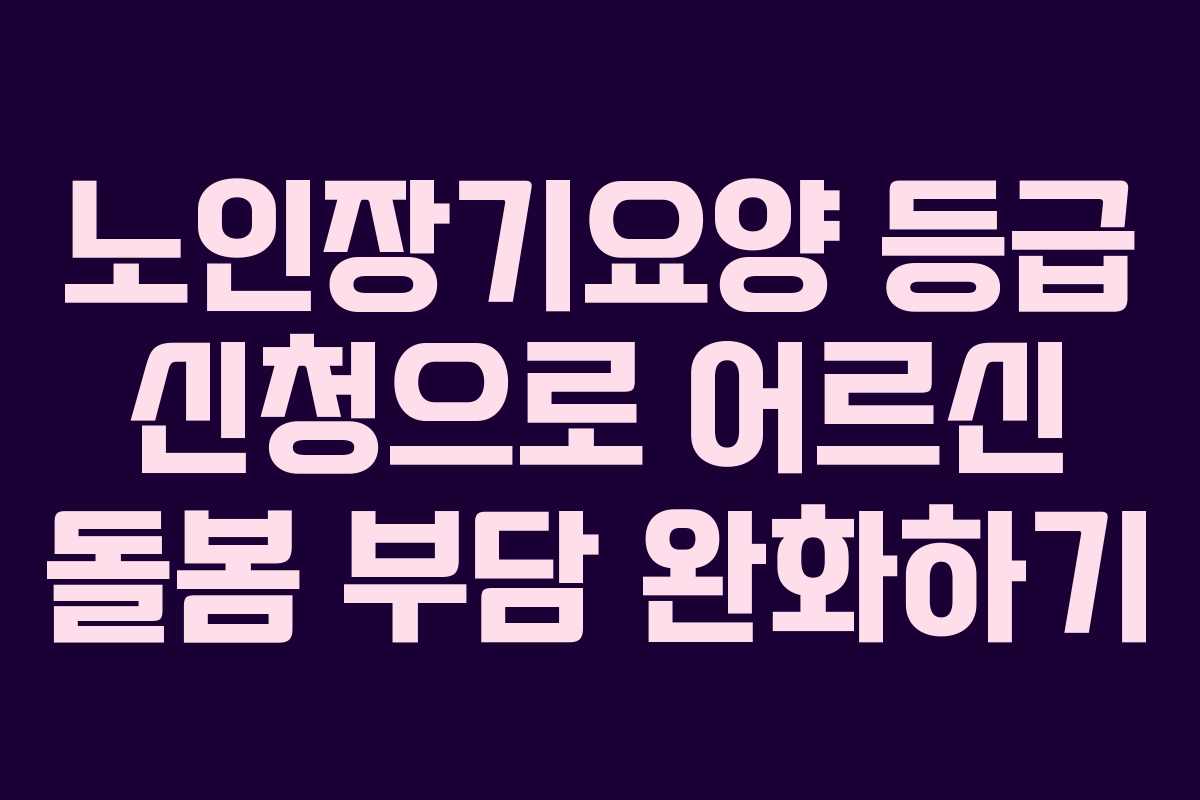 노인장기요양 등급 신청으로 어르신 돌봄 부담 완화하기