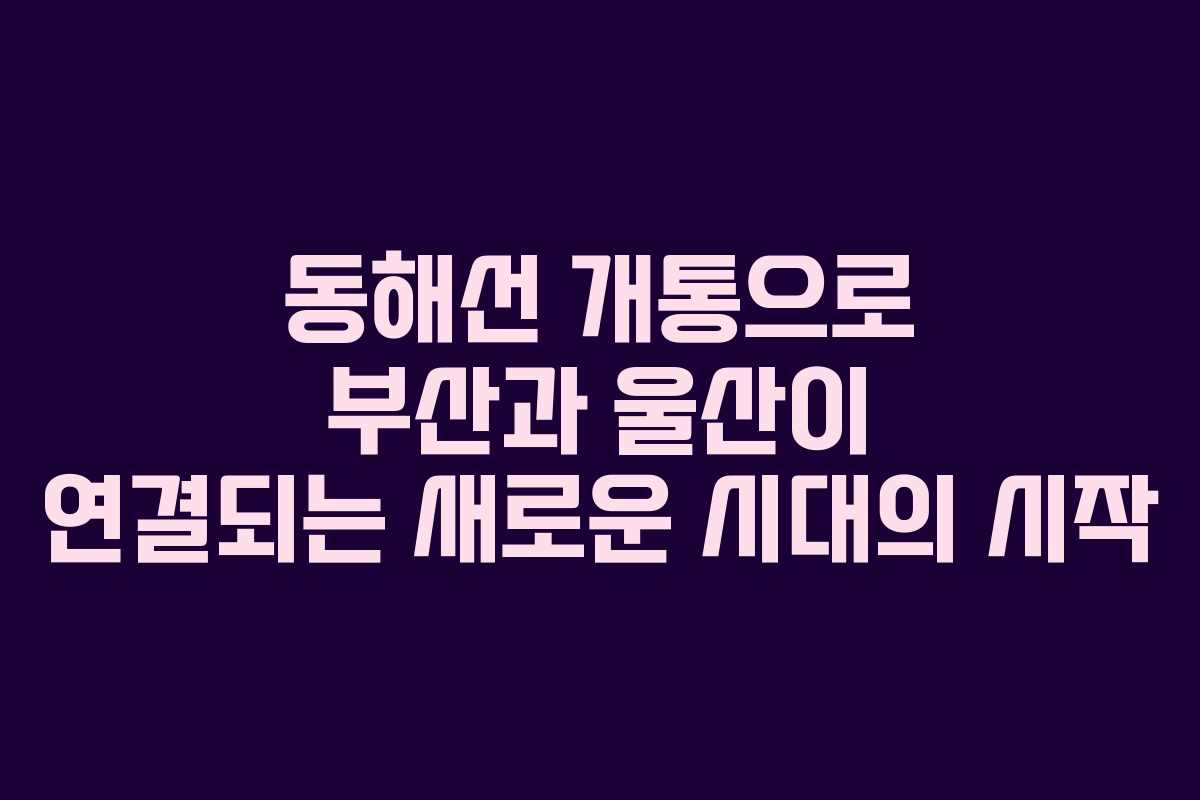 동해선 개통으로 부산과 울산이 연결되는 새로운 시대의 시작