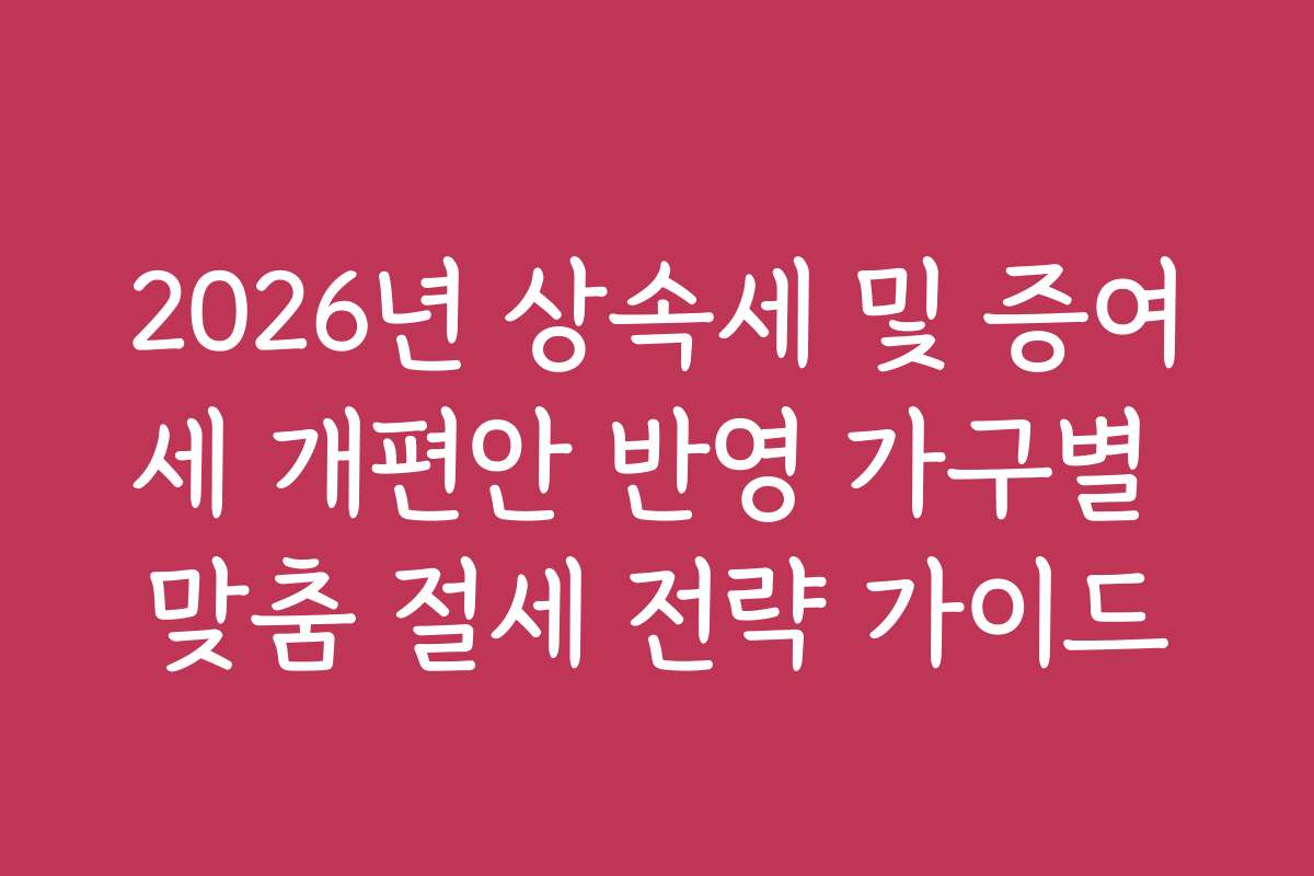 2026년 상속세 및 증여세 개편안 반영 가구별 맞춤 절세 전략 가이드