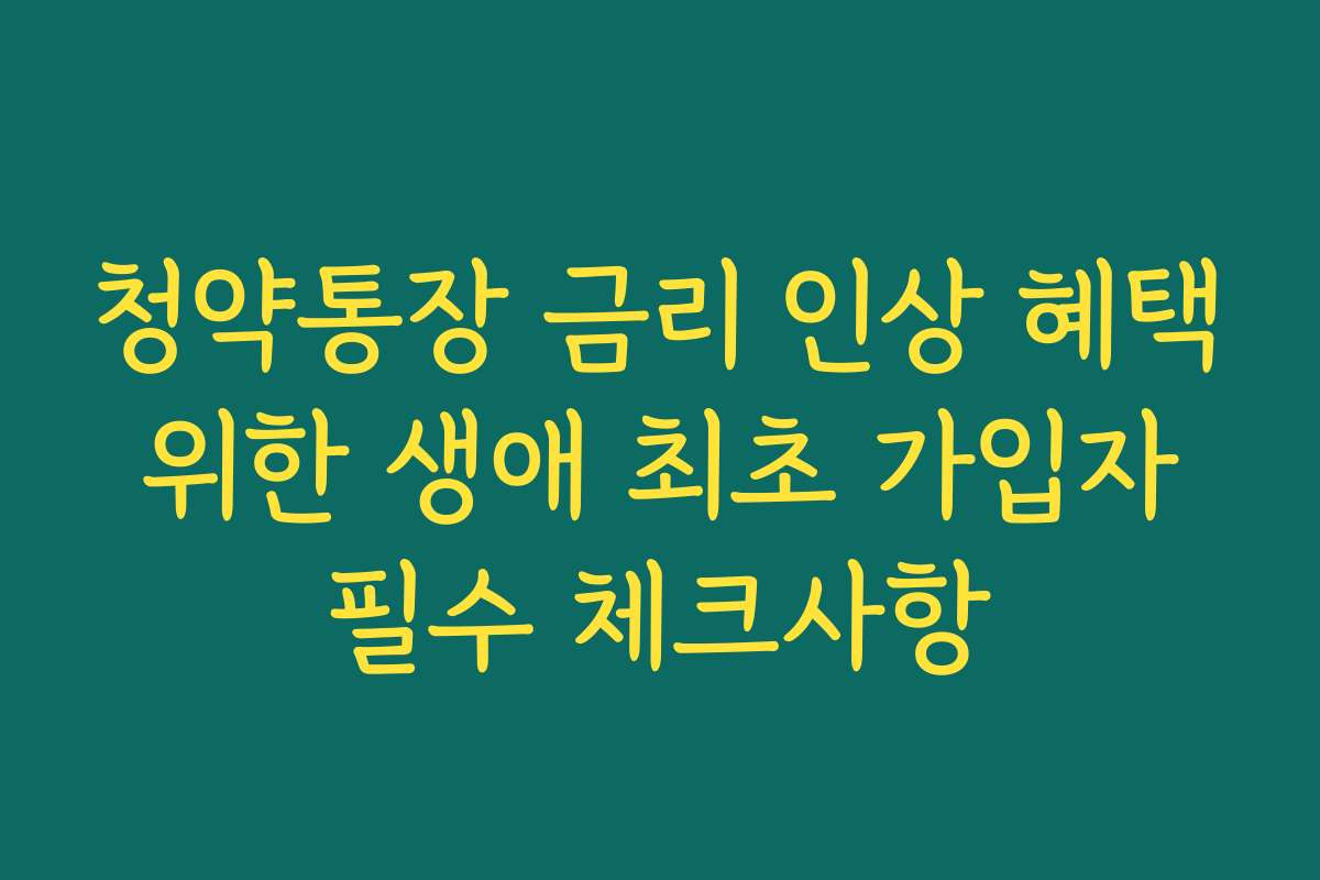 청약통장 금리 인상 혜택 위한 생애 최초 가입자 필수 체크사항