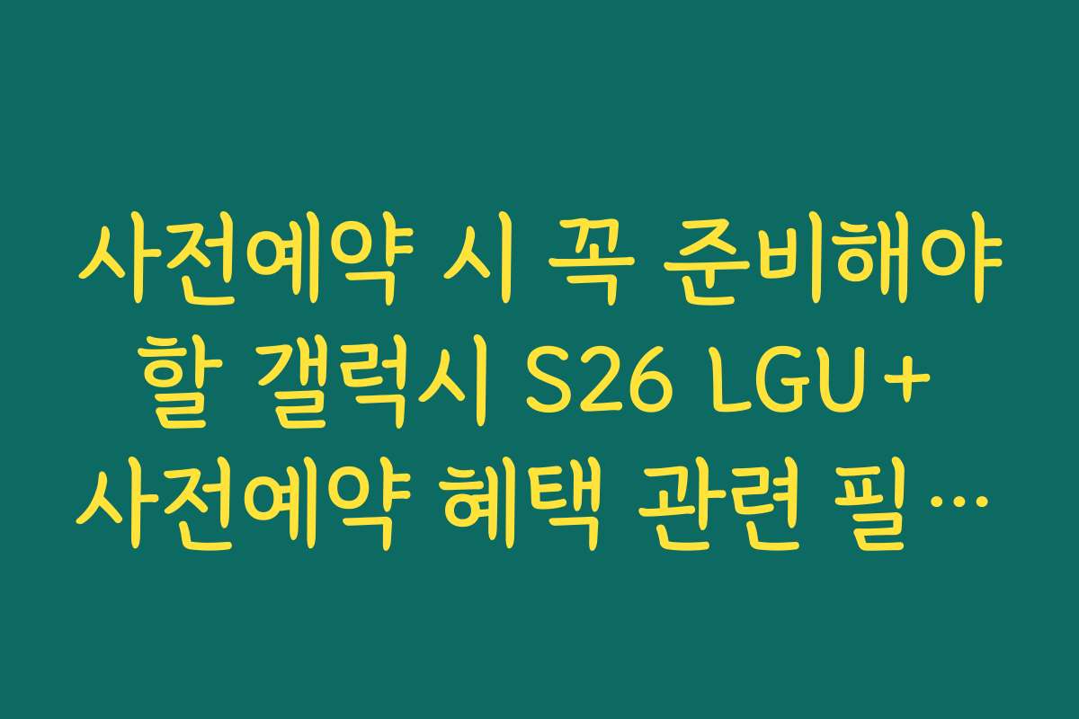사전예약 시 꼭 준비해야 할 갤럭시 S26 LGU+ 사전예약 혜택 관련 필수 체크리스트