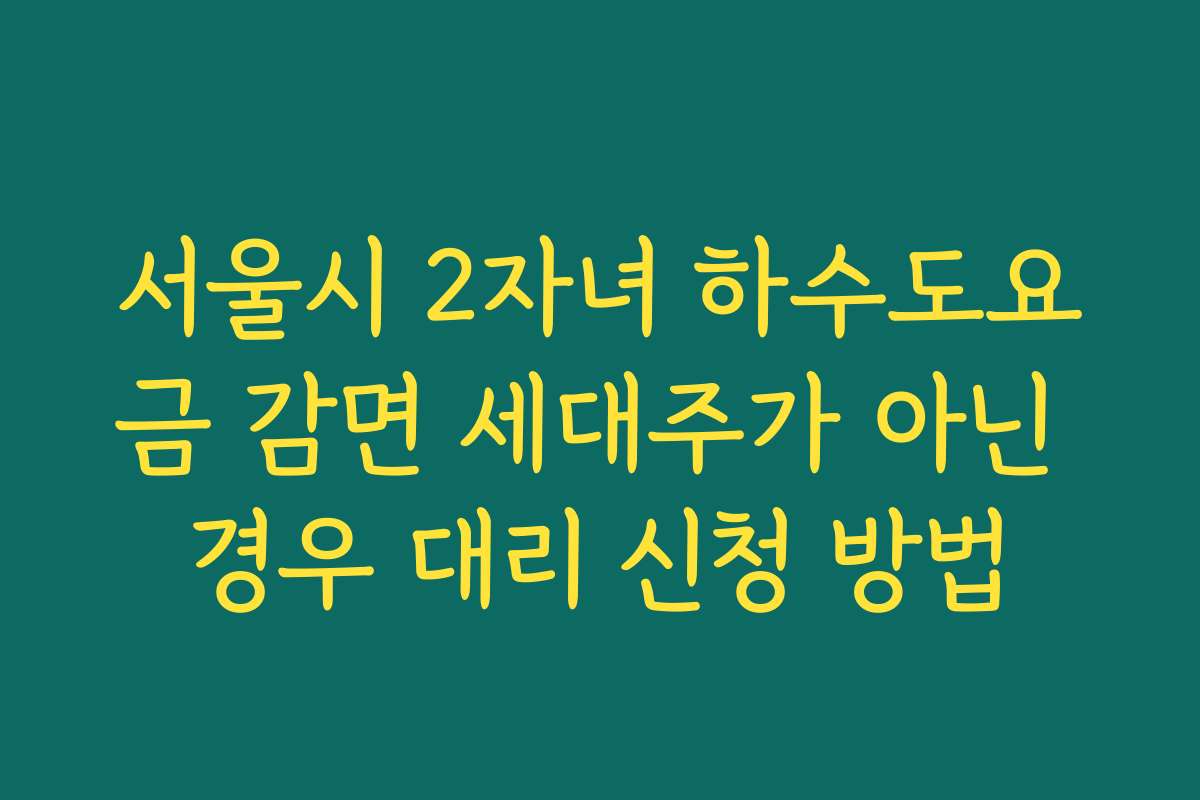 서울시 2자녀 하수도요금 감면 세대주가 아닌 경우 대리 신청 방법