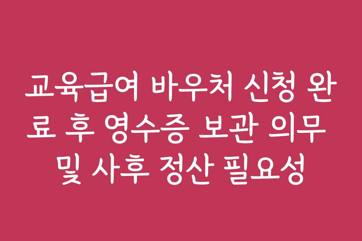 교육급여 바우처 신청 완료 후 영수증 보관 의무 및 사후 정산 필요성