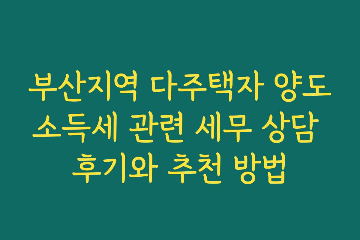 부산지역 다주택자 양도소득세 관련 세무 상담 후기와 추천 방법